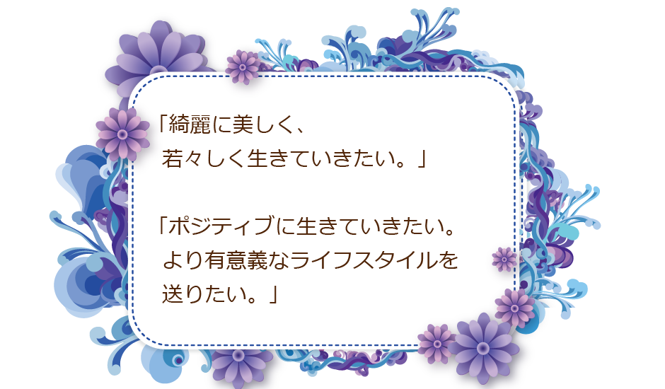 「綺麗に美しく、若々しく生きていきたい。」「ポジティブに生きていきたい。より有意義なライフスタイルを送りたい。」